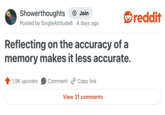 Showerthoughts + Join • Posted by SingleAttitude8 · 4 days ago Reflecting on the accuracy of a memory makes it less accurate. 1.9K upvotes Comment Copy link View 31 comments reddit