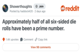 Showerthoughts Join reddit Posted by haddock420 · 2 days ago Approximately half of all six-sided die rolls have been a prime number. 1.4K upvotes Comment Copy link View 98 comments