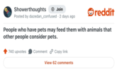 Showerthoughts Join Posted by dazedan_confused · 2 days ago . reddit People who have pets may feed them with animals that other people consider pets. 740 upvotes Comment Copy link View 62 comments