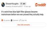 Showerthoughts + Join Posted by WindowAfraid 5927 13 days ago reddit It's weird how blue light filter glasses became mainstream before we ever proved they actually help. 5K upvotes Comment Copy link View 330 comments