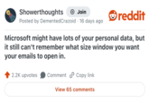 Showerthoughts Join Posted by Demented Crazoid · 16 days ago reddit Microsoft might have lots of your personal data, but it still can't remember what size window you want your emails to open in. 2.2K upvotes Comment Copy link View 65 comments