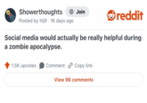 Showerthoughts Posted by hlj9 16 days ago Join reddit Social media would actually be really helpful during a zombie apocalypse. 1.5K upvotes Comment Copy link View 96 comments