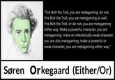 "Fire Bolt the Troll, you are metagaming, do not Fire Bolt the Troll, you are metagaming as well; Fire Bolt the Troll, or do not, you are metagaming either way. Make a powerful character, you are metagaming, make an intentionally weak character, you are also metagaming; make a powerful or weak character, you are metagaming either way." Søren Orkegaard (Either/Or)