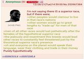 Anonymous (ID: 1EYKHtel) 34 KB PNG 12/28/21(Tue)14:59:00 No.353967384 I'm not saying there IS a superior race, but if there were; >other peoples would clamour to live in that race's nations >other women would go to great lengths to "trade up" for men of that race >men of all other races would lust pathetically after the females of the hypothetical superior race >the jealously and resentment this breeds would lead other races to constantly feel threatened just by the theoretical superior race's presence >oh and everyone on the planet would speak their language, wear their clothing and trade in their money Purely hypothetically >>353967610 # >>353972545 #