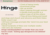 : Anonymous Hinge 20 KB PNG 02/09/26(Mon)22:05:18 No.83878107 >Tired of being lonely >Download Hinge >Set up profile >Start swiping through women >Literally every profile is a carbon copy of all the others >They all love hiking and travel and dogs and church and sitcoms and think Helen Keller wasn't real >All have message prompts like "send me your best pickup line!" >Send hundreds of likes over multiple weeks >Get zero (0) matches Hinge red/blackpilled me harder than any incel forum could. "Dating app designed to be deleted" my ass.
