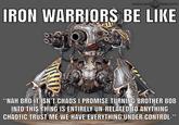 WARHAMMER COMMUNITY IRON WARRIORS BE LIKE 000 "NAH BRO IT ISN'T CHAOS I PROMISE TURNING BROTHER BOB INTO THIS THING IS ENTIRELY UN-RELATED TO ANYTHING CHAOTIC TRUST ME WE HAVE EVERYTHING UNDER CONTROL-"