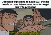 Joseph II explaining to Louis XVI that he needs to have intercourse in order to get his wife pregnant Joseph II Marie Antoinette Louis XVI Joseph II: "Bro...you gotta crack my sister already people are making fun of you!"