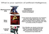 What is your opinion of artificial intelligence: Warhammer 40k WARHAMMER 40.000 Abominable intelligence whose existence must be purged Star Trek I know about the awareness of a machine, as much I know about my own. That being, very little. But if there is even a sliver of chance that it is aware. That can think, it can feel, it can hate and love. That is a being worthy of respect. Lancer RPG made with mematic The Cthulhu we stuck in the box and use to run calculations has been verbally abusing me all day, and I have not been more aroused in my entire life