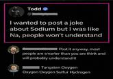 Todd I wanted to post a joke about Sodium but I was like Na, people won't understand 60 Post it anyway, most people are smarter than you are think and will probably understand it Tungsten Oxygen Oxygen Oxygen Sulfur Hydrogen