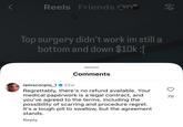 Reels Friends 88 Top surgery didn't work im still a bottom and down $10k :[ Comments iamscorpio_122w Regrettably, there's no refund available. Your medical paperwork is a legal contract, and you've agreed to the terms, including the possibility of scarring and procedure regret. It's a tough pill to swallow, but the agreement stands. Reply 79