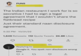 PUNS The Indian restaurant I work for is so secretive I had to sign a legal agreement that I wouldn't share the flatbread recipe Just their standard naan disclosure agreement. 5:22 PM 10/21/22 1,649 Retweets 112 Quote Tweets 24.8K Likes 27 5h Replying to Google it. You spelt non-disclosure wrong btw. 6 27 ↑