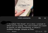 press 'Quite right,' said Poirot. 'That is what I heard., 'est rien. Je me suis trompé.' his words exactly?' then you went away?' 'Yes, Monsieur." 'Did you go back to your seat? ..yet another author' using Alher 'No, Monsieur, I went firs d just rung.' Well... bell that Now, Michel, Noing to ask you an important ques- Where were you at a quarter-past one?' onsieur? I was at my little seat at the end-facing orridor.' sure?' at least- the next coach, the Athens here. We spoke about the after one o'clock. I ca sieur She peak was actly." I told nl times." and brough an hou Om NNER OF THE PUL IE PULIT 1,058 comments 弐↓ ☑ ― is called "Em Dash". It's a line—a break in what you're saying. You use it when you want to pause, or add something, or show a sudden change. Simple as that. 9-26 Reply 18.4K