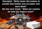 Therapist: "Write down the names of people that bother you on paper and burn them" Me the next week: "What am I gonna do with the Papers now?"