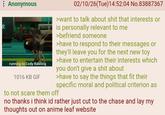文 Anonymous running to Cody Rawling 1016 KB GIF 02/10/26(Tue)14:52:04 No.83887367 >want to talk about s--- that interests or is personally relevant to me >befriend someone >have to respond to their messages or they'll leave you for the next new toy >have to entertain their interests which you don't give a s--- about >have to say the things that fit their specific moral and political criterion as to not scare them off no thanks i think id rather just cut to the chase and lay my thoughts out on anime leaf website