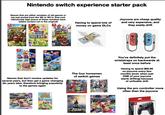 Nintendo switch experience starter pack a- Games that are either remakes of old games or are just ported from the Wii or Wii U, that cost ridiculously high (some of these remakes have added content not in the original) DONKEY KONG COUNTRY DETURNS HD SUPER MARIO BROS.U DELUXE SUPER MARIO 3DWORLD BOWSER'S FURY Having to spend lots of money on game DLCs Joycons are cheap quality and very expensive, and they easily drift SUPER MARIO 3D ALL STARS SUPER SUPER Games that don't receive updates for several years, but then get a game changing dlc years later, therefore bringing popularity to the games again The four horsemen of switch games You've definitely put the wriststraps on backwards at least once before Having to spend $89.99 on joycons every few months (even when just ONE of your joycons starts drifting) because of unfixable drift KART Animal Crossing OFLUE SUPER ODYSSEY SUPER SMASH BROS ZELDA BREATHE WILD MARIOKART DELUXE Using the pro controller more often than the joycons