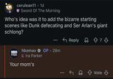 cerulean11 · 1d Sword Of The Morning Who's idea was it to add the bizarre starting scenes like Dunk defecating and Ser Arlan's giant schlong? ← Reply HBO max hbomax ✰ OP • 28m Ira Parker Your mom's ✓ Vote