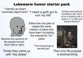 Lukewarm humor starter pack "I identify as (insert inanimate object here)" "I need a goth girl to Absorbs the opinions of the people around them (left or right) ruin my life" Either has one joke or makes the same rotation of jokes that have been circulating the internet for 10+ Thinks they came up with "sky daddy" years "That homophobe is secretly gay" Surface level spiritual revelations like "we're all on a floating rock in space" or "Lucifer just wanted freedom" Their only life purpose is doomscrolling