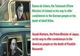 Éamon de Valera, the Taoiseach (Prime Minister) of Ireland on his way to offer condolences to the German people on the death of Adolf Hitler. Suzuki Kantaro, the Prime Minister of Japan, on his way to offer condolences to the American people on the death of Franklin Roosevelt.