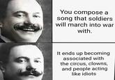 You compose a song that soldiers will march into war with. It ends up becoming associated with the circus, clowns, and people acting like idiots