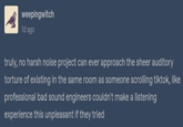 weepingwitch 1d ago truly, no harsh noise project can ever approach the sheer auditory torture of existing in the same room as someone scrolling tiktok, like professional bad sound engineers couldn't make a listening experience this unpleasant if they tried