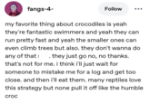 fangs-4- Follow my favorite thing about crocodiles is yeah they're fantastic swimmers and yeah they can run pretty fast and yeah the smaller ones can even climb trees but also. they don't wanna do any of that . they just go no, no thanks. that's not for me. i think i'll just wait for someone to mistake me for a log and get too close. and then i'll eat them. many reptiles love this strategy but none pull it off like the humble croc