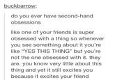 buckbarrow: do you ever have second-hand obsessions like one of your friends is super obsessed with a thing so whenever you see something about it you're like "YES THIS THING" but you're not the one obsessed with it. they are. you know very little about this thing and yet it still excites you because it excites your friend