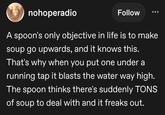 nohoperadio Follow A spoon's only objective in life is to make soup go upwards, and it knows this. That's why when you put one under a running tap it blasts the water way high. The spoon thinks there's suddenly TONS of soup to deal with and it freaks out.