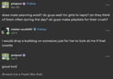 pixipoxi Follow Apr 30 does male yearning exist? do guys wait for girls to reply? do they think of them often during the day? do guys make playlists for their crush? mister-scott40 Follow Jul 3 i would drop a building on someone just for her to look at me if that counts pixipoxi Jul 3 good lord #need me a freak like that