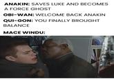 ANAKIN: SAVES LUKE AND BECOMES A FORCE GHOST OBI-WAN: WELCOME BACK ANAKIN QUI-GON: YOU FINALLY BROUGHT BALANCE MACE WINDU: