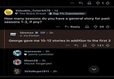 Valuable_Tutor5479.1d The Black Dread Top 1% Commenter How many seasons do you have a general story for past seasons 1-3, if any? Reply + 39 ↓ hbomax OP. 3h HBO max Ira Parker George gave me 10-12 stories in addition to the first 3 mazzucac⚫ 3h Jaime Lannister Msan28.1h House Targaryen YoYo Nupe 1911 • 2h L 121