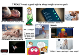 I REALLY need a good night's sleep tonight starter pack The bed when you're trying to sleep " 'Am I...hungry?" The bed when you need to get up "I wonder what that quiet noise I've never heard before is..." 2:42 Edit Alarm 6:00AM Alarm 6:02AM 6:30AM Alarm Forgot to turn yesterday's alarms off I dreamed I was falling off a cliff Nobody: Construction workers at 7am 10-1:00 80 shutterstock.com .2617132499 Just quickly- Remember that argument from Six months ago... Twitch So anyway, I started hammering ☑ 23:17 "I REALLY need a good night's sleep tonight"