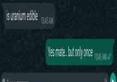 is uranium edible 10:45 AM 42+ 21:00 Yes mate.. but only once 10:46 AM