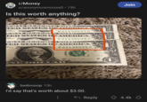r/Money u/anonymosmouse0 • 15h Is this worth anything? DERAL ESERVE NOTES TED STATES CARDIGA ENDER D PRIVATE B 21135437 C ERAL RESERV ENOTE KAMAY TED STATES OFAMERICA NDER PRIVATE ERAL RESERVE B 21135438 C O E TED STATES OFAMERICA DER PRIVATE B 21135439 C INGTON D.C. SERIES Steven T. Mauchin 2017 Secretary of the Treasury. sevenemememememememememer WASHINSTOR ONE DOLLAR bedoooop 15h I'd say that's worth about $3.00. TW E 59 2 Join Reply ✩ 4.4k
