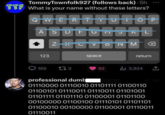 TommyTownfolk927 (follows back)-5h TTF What is your name without these letters? QWERTYUIOP ASDFGNJKL ZXCV DNM 123 space return 165 173 62 3,924 professional dumb octo 01110000 01110010 01101111 01100110 01100101 01110011 01110011 01101001 01101111 01101110 01100001 01101100 00100000 01100100 01110101 01101101 01100010 00100000 01100001 01110011 01110011