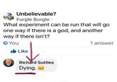 Unbelievable? Furgle Burgle ⚫ What experiment can be run that will go one way if there is a god, and another way if there isn't? → You 1 answer Like Richard Suttles Dying.