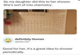 So my daughter did this to her shower. She's sort of into chemistry. 4 5 6 7 8 9 10 11 12 H Jadeyen 3 B Be Beryllium 12 Na Ma Sumq Periodic Table of Elements 22 K Ca Sc Ti Pets Cak Rb Sr 25 26 Cr Mn Fe Co Ru Rh Pd Ag Shantom yum cnm Addon Tahton Shade Nadom Slver Culin 27 25 나 29 N₁ Zn 39 Sandym " Tanam PAN I Cobalt M3R Capper ZIM 40 41 47 ५५ 45 9 Zr Nb Ло Tc Cd 55 S 57 7L 29 76 " 76 21 M 19 Cs Ba La Hf Ta W Re 00 Ir Pt Au Hg Cescum dam Patinum Sold 57 S לון 104 117 7 Fr Ac R+ Db 5g Bh H5 M+ Achin the Outnum setursion brin Kutive 2 L 4 8 Pr Nd Pm Sm Ev Gd 90 " 12 45 1 91 9 " Actinide Series Th Pa 2 Ne Pu Am Cm BK Cf ! >*}}] Barium bath Hari Suntalam Tungsten enim mie Ra Francium Reder Lanthanide Senes-Ce Cerian Suman There- NO ---- Cl Ar Ne 1-21-11 Tome Ins B 4 (7-15485 Ra definitely Human @tiltc137 Good for her, it's a great idea to shower periodically.