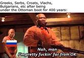 Greeks, Serbs, Croats, Vlachs, Bulgarians, etc after being under the Ottoman boot for 400 years: Nah, man. Pm pretty f-----' far from OK.