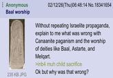 Anonymous Baal worship 02/12/26(Thu)06:48:14 No.18341654 Without repeating Israelite propaganda, explain to me what was wrong with Canaanite paganism and the worship of deities like Baal, Astarte, and Melqart. >inb4 muh child sacrifice Ok but why was that wrong? 235 KB JPG