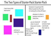 The Two Types of Starter Pack Starter Pack I had a funny little observation and now im Someone in my personal life REALLY p----- me off so now im making this to blow off steam whatever it is there is waaayyy more text in these ones you can clearly tell when it's one of these and it's kinda funny like you can FEEL the pure making this meme :) anger coming through the screen or maybe someone made a dumb joke that made me mad