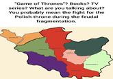 "Game of Thrones"? Books? TV series? What are you talking about? You probably mean the fight for the Polish throne during the feudal fragmentation. SZCZECIN GDANSK PLOCK ■GNIEZNO POZNAŃ WROCŁAW ŁĘCZYCA KRAKÓW■ SANDOMIERZ =
