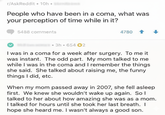 r/AskReddit ⚫ 10h People who have been in a coma, what was your perception of time while in it? 5488 comments 4780 3h 654 2 I was in a coma for a week after surgery. To me it was instant. The odd part. My mom talked to me while I was in the coma and I remember the things she said. She talked about raising me, the funny things I did, etc. When my mom passed away in 2007, she fell asleep first. We knew she wouldn't wake up again. So I talked to her about how amazing she was as a mom. I talked for hours until she took her last breath. I hope she heard me. I wasn't always a good son.