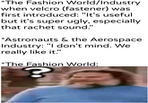 *The Fashion World/Industry when velcro (fastener) was first introduced: "It's useful but it's super ugly, especially that rachet sound." *Astronauts & the Aerospace Industry: "I don't mind. We really like it." *The Fashion World: Mykhandlerpartesar