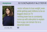 Anonymous 412 KB JPG 02/12/26(Thu)00:45:31 No.217929149 >actor refuses to lose weight, even while getting paid millions to be on biggest show on TV >writing team has to constantly come up with side-plots to explain how a guy can remain fat on a deserted island lol