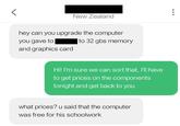 く New Zealand hey can you upgrade the computer you gave to and graphics card to 32 gbs memory Hi! I'm sure we can sort that, I'll have to get prices on the components tonight and get back to you what prices? u said that the computer was free for his schoolwork