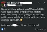 BLACK HIST Pay it Forward MO • 1h. 0 Х Does anyone have a cheese pizza? My middle kiddo wants pizza and she's pretty picky with what she eats. Unfortunately, I'm not going grocery shopping until tomorrow and she wants pizza for dinner. I would also need a pizza pan. I'm located in and I'd need it dropped off. b2 11 comments