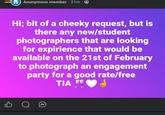 Anonymous member · 21m⚫ Hi; bit of a cheeky request, but is there any new/student photographers that are looking for expirience that would be available on the 21st of February to photograph an engagement party for a good rate/free TIA B о