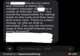 Would you have for a Hi, any interest in being the resident manager at credit of $30 per month? You would be responsible for taking trash to the curb and then lawn and snow care. There is a lawn mower on site so that is provided. Can you let me know asap if this would interest you going forward? + Text Message • SMS Posted in r/Apartmentliving reddit
