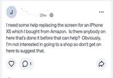 J 29w. I need some help replacing the screen for an iPhone XS which I bought from Amazon. Is there anybody on here that's done it before that can help? Obviously, I'm not interested in going to a shop so don't get on here to suggest that. ○ 1