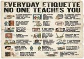 EVERYDAY ETIQUETTE NO ONE TEACHES YOU TIN 11/ THANK YOU RETURN BORROWED THINGS IN THE SAME OR BETTER CONDITION. HOLD THE DOOR IF SOMEONE IS RIGHT BEHIND YOU. NO DON'T PLAY LOUD MUSIC ON PUBLIC TRANSPORT. ALWAYS KNOCK BEFORE ENTERING. ACKNOWLEDGE STAFF-MAKE EYE CONTACT AND SAY THANK YOU. COVER YOUR MOUTH WHEN YOU COUGH OR SNEEZE. KEEP YOUR VOICE DOWN IN QUIET PUBLIC PLACES. 家 LET OTHERS EXIT ELEVATORS BEFORE YOU ENTER. TIP WELL WHEN SERVICE IS GOOD. IF YOU CANCEL PLANS, TRY TO RESCHEDULE. LET PEOPLE EXIT A PLACE BEFORE YOU GO IN. NO DON'T TAKE PHONE CALLS ON SPEAKER IN PUBLIC. RESPECT PERSONAL SPACE WHEN WAITING IN LINE. ? IF SOMEONE SHOWS YOU ONE PHOTO, DON'T SWIPE THROUGH THE REST. DON'T ABANDON YOUR SHOPPING CART IN THE MIDDLE OF THE AISLE. PUT YOUR PHONE AWAY DURING IN-PERSON CONVERSATIONS. CLEAN UP AFTER YOURSELF IN SHARED SPACES. IF YOU BORROW A CAR, RETURN IT WITH FUEL. IF YOU MAKE A MESS, CLEAN IT IMMEDIATELY. DON'T COMMENT ON SOMEONE'S FOOD CHOICES UNLESS THEY ASK.