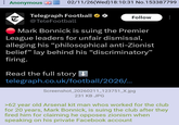 Anonymous 02/11/26 (Wed)18:10:31 No.153387799 Telegraph Football →→ @TeleFootball Follow .: Mark Bonnick is suing the Premier League leaders for unfair dismissal, alleging his "philosophical anti-Zionist belief" lay behind his "discriminatory" firing. Read the full story ↓ telegraph.co.uk/football/2026/... Screenshot_20260211_123751_X.jpg 231 KB JPG >62 year old Arsenal kit man whos worked for the club for 20 years, Mark Bonnick, is suing the club after they fired him for claiming he opposes zionism when speaking on his private Facebook account